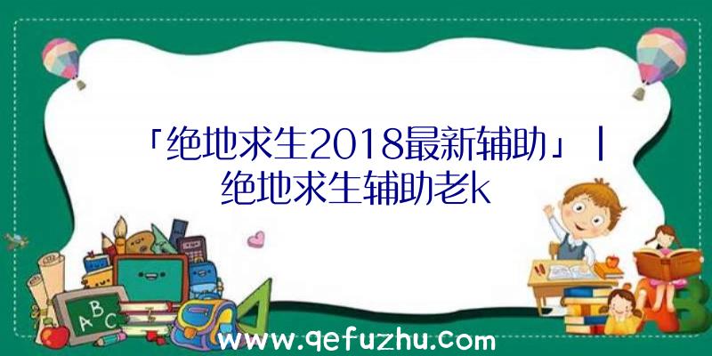 「绝地求生2018最新辅助」|绝地求生辅助老k